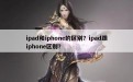 ipad和iphone的区别？ipad跟iphone区别？