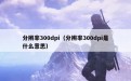 分辨率300dpi（分辨率300dpi是什么意思）